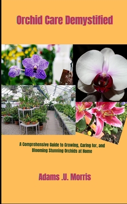 Orchid Care Demystified: A Comprehensive Guide to Growing, Caring for, and Blooming Stunning Orchids at Home - Adams U. Morris