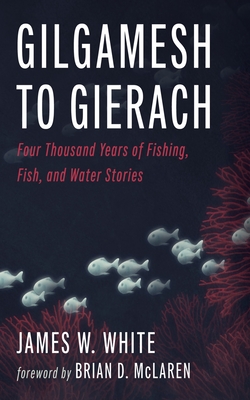 Gilgamesh to Gierach: Four Thousand Years of Fishing, Fish, and Water Stories - James W. White