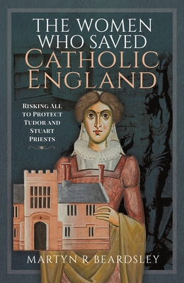 The Women Who Saved Catholic England: Risking All to Protect Tudor and Stuart Priests - Martyn R. Beardsley