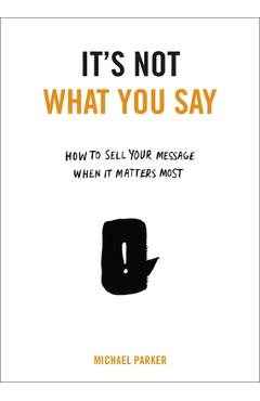 Coperta cărții 'It's Not What You Say: How to Sell Your Message When It Matters Most - Michael Parker'