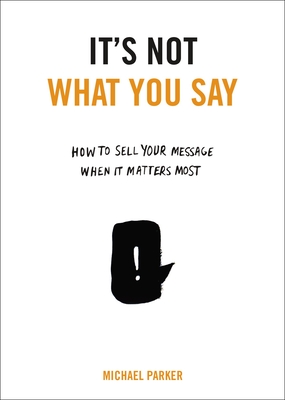 Coperta cărții 'It's Not What You Say: How to Sell Your Message When It Matters Most - Michael Parker'