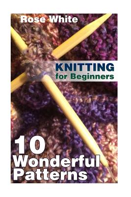Knitting for Beginners: 10 Wonderful Patterns: (Knitting Projects, Knitting Stitches) - Rose White