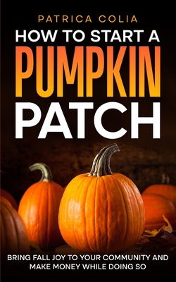 How to Start a Pumpkin Patch: Bring Fall Joy to Your Community and Make Money While Doing So - Patrica Colia