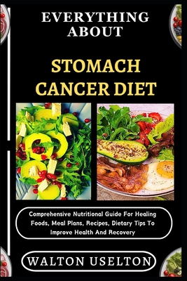 Everything about Stomach Cancer Diet: Comprehensive Nutritional Guide For Healing Foods, Meal Plans, Recipes, Dietary Tips To Improve Health And Recov - Walton Uselton