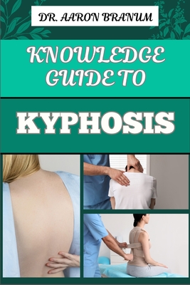 Knowledge Guide to Kyphosis: Essential Manual To Understanding, Managing, And Treating Spinal Curvature Disorders For Better Posture And Pain Relie - Aaron Branum