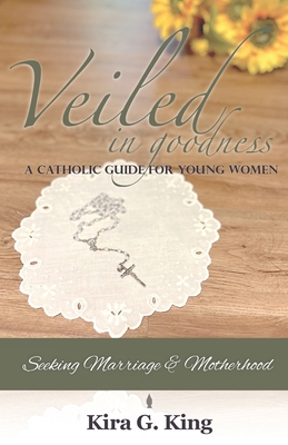 Veiled In Goodness: A Catholic Guide For Young Women Seeking Marriage & Motherhood - Kira G. King