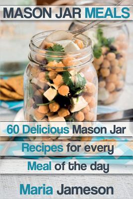 Mason Jar Meals: 60 delicious Mason Jar recipes for every meal of the day includ - Maria Jameson