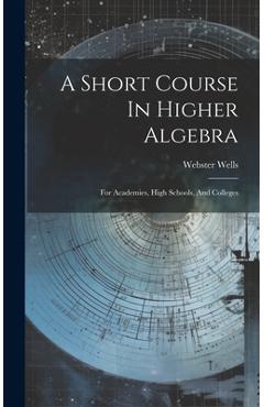 A Short Course In Higher Algebra: For Academies, High Schools, And Colleges - Webster Wells