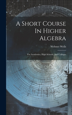 Coperta cărții 'A Short Course In Higher Algebra: For Academies, High Schools, And Colleges - Webster Wells'