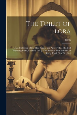 The Toilet of Flora: Or, a Collection of the Most Simple and Approved Methods of Preparing Baths, Essences [&C.] With Receipts for Cosmetic - 