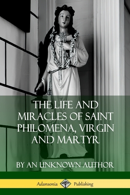 Coperta cărții 'The Life and Miracles of Saint Philomena, Virgin and Martyr - An Unknown Author'