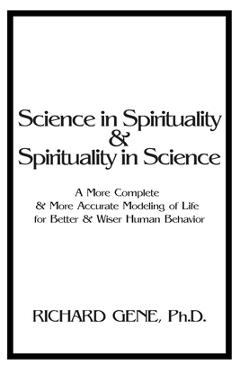Science in Spirituality and Spirituality in Science: A More Complete and More Accurate Modeling of Life for Better and Wiser Human Behavior - Richard Gene