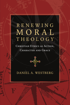 Renewing Moral Theology: Christian Ethics as Action, Character and Grace - Daniel A. Westberg