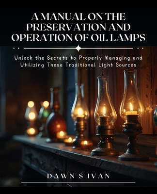 A Manual on the Preservation and Operation of Oil Lamps: Unlock the Secrets to Properly Managing and Utilizing These Traditional Light Sources - Dawn S. Ivan
