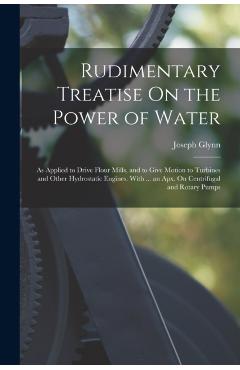 Rudimentary Treatise On the Power of Water: As Applied to Drive Flour Mills, and to Give Motion to Turbines and Other Hydrostatic Engines. With ... an - Joseph Glynn