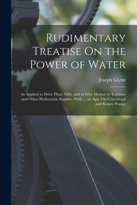 Rudimentary Treatise On the Power of Water: As Applied to Drive Flour Mills, and to Give Motion to Turbines and Other Hydrostatic Engines. With ... an - Joseph Glynn