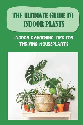 The Ultimate Guide To Indoor Plants: Indoor Gardening Tips For Thriving Houseplants: How To Grow And Care For Indoor Plants - Ngoc Hoschouer