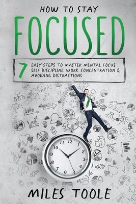 How to Stay Focused: 7 Easy Steps to Master Mental Focus, Self-Discipline, Work Concentration & Avoiding Distractions - Miles Toole