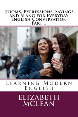 Idioms, Expressions, Sayings and Slang for Everyday English Conversation: Learning Modern English - Elizabeth Alena Mclean
