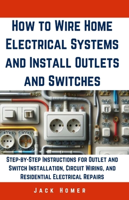 How to Wire Home Electrical Systems and Install Outlets and Switches: Step-by-Step Instructions for Outlet and Switch Installation, Circuit Wiring, an - Jack Homer