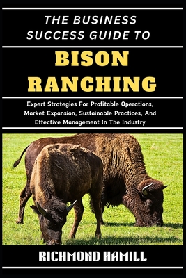The Business Success Guide to Bison Ranching: Expert Strategies For Profitable Operations, Market Expansion, Sustainable Practices, And Effective Mana - Richmond Hamill