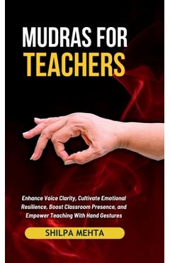 Mudras For Teachers: Enhance Voice Clarity, Cultivate Emotional Resilience, Boost Classroom Presence, and Empower Teaching With Hand Gestur -