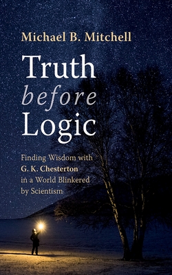 Truth Before Logic: Finding Wisdom with G. K. Chesterton in a World Blinkered by Scientism - Michael B. Mitchell