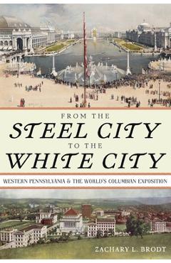 Coperta cărții 'From the Steel City to the White City: Western Pennsylvania and the World's Columbian Exposition - Zachary L. Brodt'