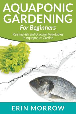Aquaponic Gardening For Beginners: Raising Fish and Growing Vegetables in Aquaponics Garden - Erin Morrow