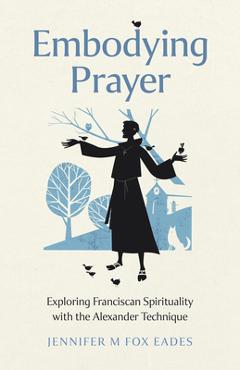 Poza produsului Embodying Prayer: Exploring Franciscan Spirituality with the Alexander Technique - Jennifer M. Fox Eades
