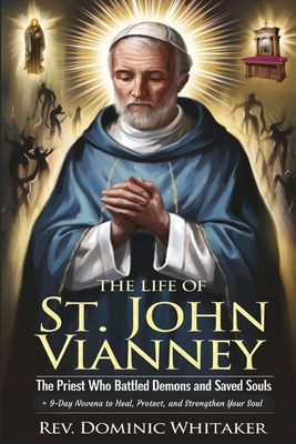 The Life of St. John Vianney: The Priest Who Battled Demons and Saved Souls + 9-Day Novena to Heal, Protect, and Strengthen Your Soul - Dominic Whitaker