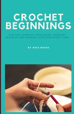 Crochet Beginnings: Tips for Learning Techniques, Choosing Projects and Sharing Your Completed Items. - Kris Meier