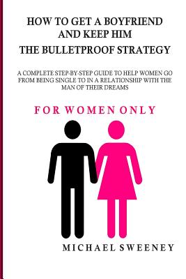 How to Get a Boyfriend and Keep Him - The Bulletproof Strategy: FOR WOMEN ONLY - A complete step-by-step guide to help single women get into a relatio - Michael Sweeney