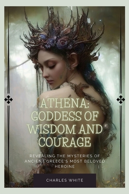 Athena: Goddess Of Wisdom And Courage: Revealing the Mysteries of Ancient Greece's Most Beloved Heroine - Charles White