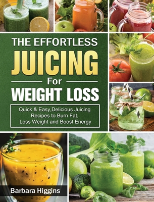 The Effortless Juicing for Weight Loss: Quick & Easy, Delicious Juicing Recipes to Burn Fat, Loss Weight and Boost Energy - Barbara Higgins