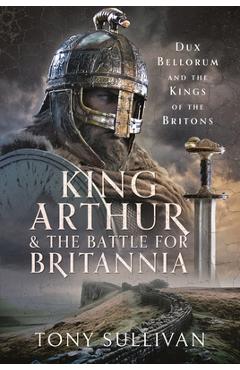 Coperta cărții 'King Arthur and the Battle for Britannia: Dux Bellorum and the Kings of the Britons - Tony Sullivan'