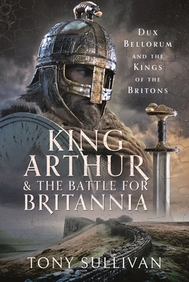 Coperta cărții 'King Arthur and the Battle for Britannia: Dux Bellorum and the Kings of the Britons - Tony Sullivan'