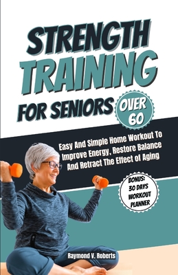 Strength Training For Seniors Over 60: Easy and Simple Home Workout to Improve Energy, Restore Balance and Retract the Effects of Aging. - Raymond V. Roberts