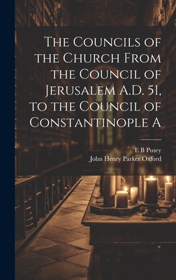 The Councils of the Church From the Council of Jerusalem A.D. 51, to the Council of Constantinople A - E. B. Pusey