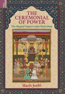 The Ceremonial of Power: The Mughal Empire under Shah Jahan - Harit Joshi
