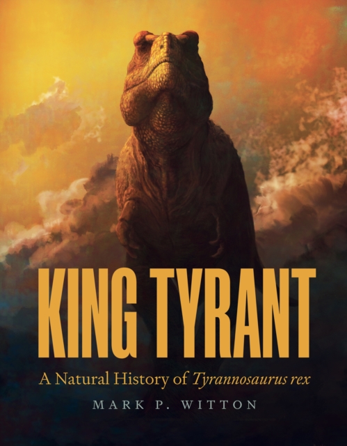 King Tyrant: A Natural History of Tyrannosaurus Rex - Mark P. Witton