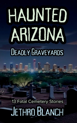 Haunted Arizona Deadly Graveyards: 13 Fatal Cemetery Stories - Jethro Blanch