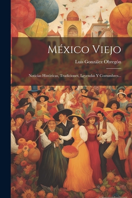 México Viejo: Noticias Históricas, Tradiciones, Leyendas Y Costumbres... - Luis González Obregón