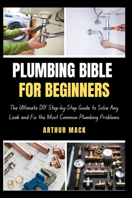 Plumbing Bible for Beginners: The Ultimate DIY Step-by-Step Guide to Solve Any Leak and Fix the Most Common Plumbing Problems - Arthur Mack