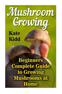 Mushroom Growing: Beginners Complete Guide to Growing Mushrooms at Home - Kate Kidd