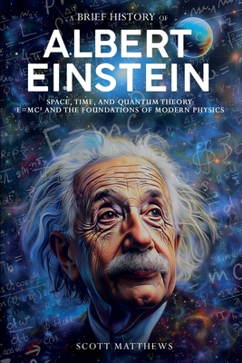 A Brief History of Albert Einstein - Space, Time, and Quantum Theory: E=mc² and the Foundations of Modern Physics - Scott Matthews