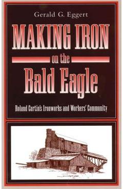 Coperta cărții 'Making Iron on the Bald Eagle: Roland Curtin's Ironworks and Workers' Community - Gerald G. Eggert'