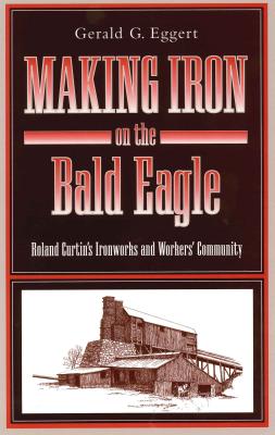 Coperta cărții 'Making Iron on the Bald Eagle: Roland Curtin's Ironworks and Workers' Community - Gerald G. Eggert'