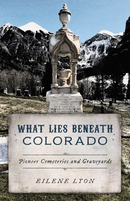 What Lies Beneath Colorado: Pioneer Cemeteries and Graveyards - Eilene Lyon