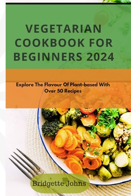 Vegetarian Cookbook for Beginners 2024: Explore The Flavour Of Plant-Based With Over 50 Recipes - Bridgette Johns